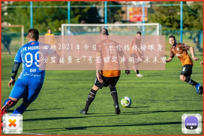 回顾2021年今日：杰伦格林榜眼身份显赫勇士7号签锁定库明加未来潜力