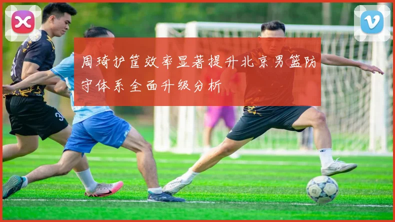 周琦护筐效率显著提升北京男篮防守体系全面升级分析