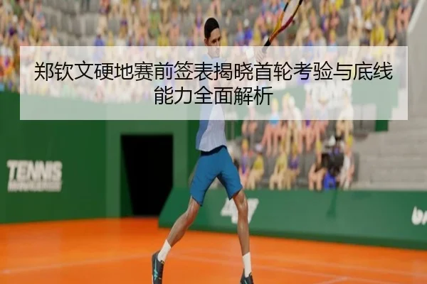 郑钦文硬地赛前签表揭晓首轮考验与底线能力全面解析