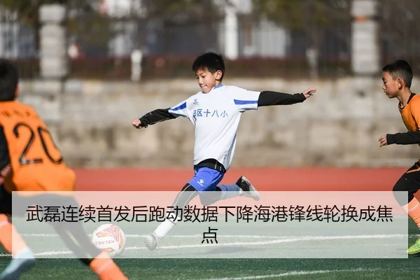 武磊连续首发后跑动数据下降海港锋线轮换成焦点